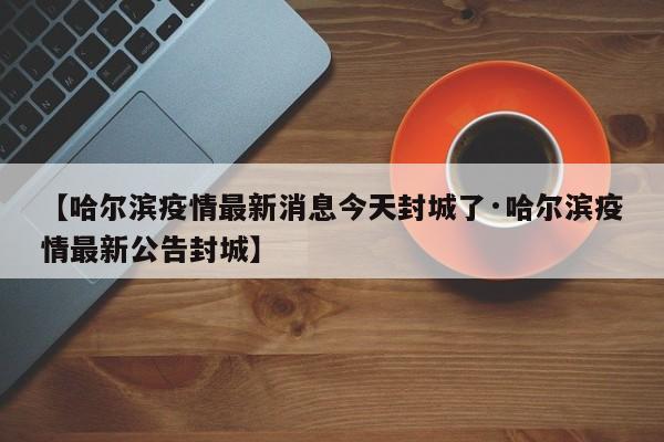 【哈尔滨疫情最新消息今天封城了·哈尔滨疫情最新公告封城】