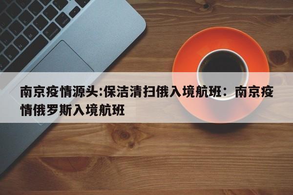南京疫情源头:保洁清扫俄入境航班:南京疫情俄罗斯入境航班