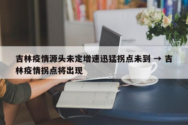 吉林疫情源头未定增速迅猛拐点未到 → 吉林疫情拐点将出现