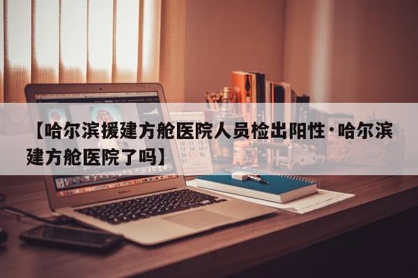 【哈尔滨援建方舱医院人员检出阳性·哈尔滨建方舱医院了吗】