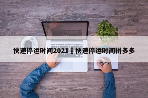 快递停运时间2021›快递停运时间拼多多
