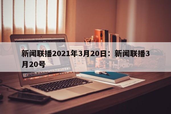 新闻联播2021年3月20日:新闻联播3月20号