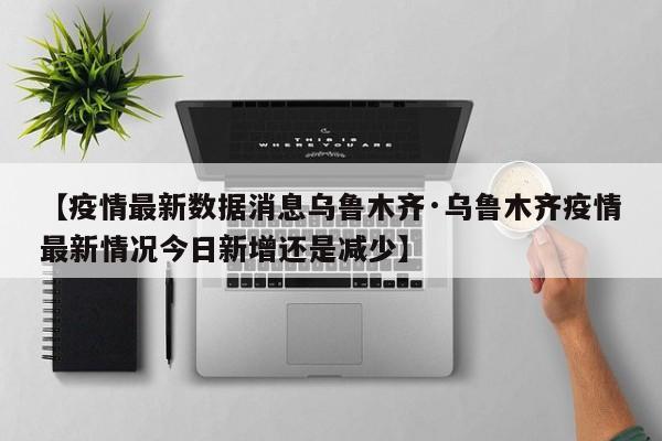 【疫情最新数据消息乌鲁木齐·乌鲁木齐疫情最新情况今日新增还是减少】
