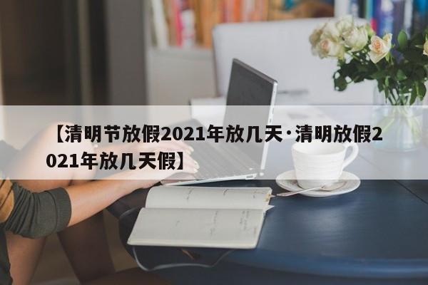【清明节放假2021年放几天·清明放假2021年放几天假】