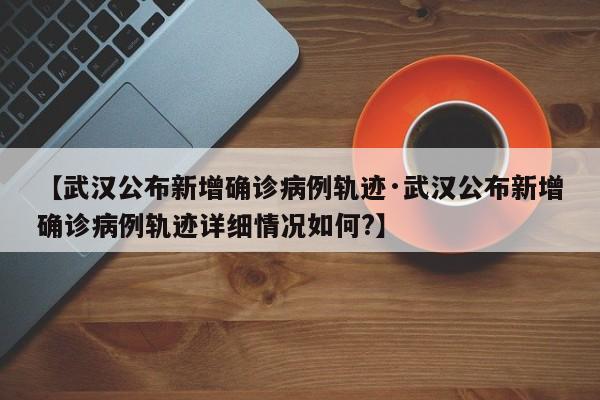 【武汉公布新增确诊病例轨迹·武汉公布新增确诊病例轨迹详细情况如何?】