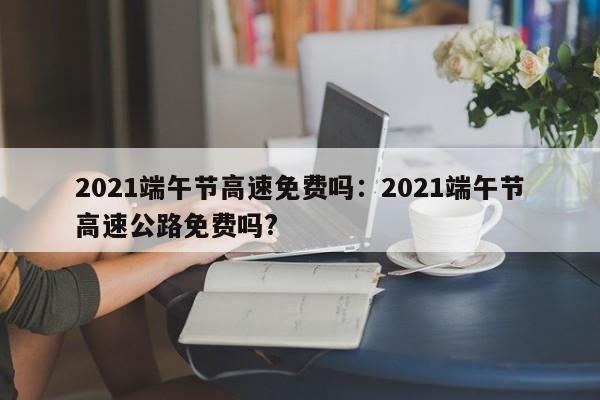 2021端午节高速免费吗:2021端午节高速公路免费吗?