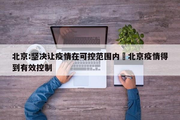 北京:坚决让疫情在可控范围内›北京疫情得到有效控制