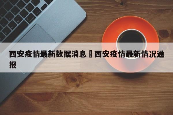 西安疫情最新数据消息›西安疫情最新情况通报