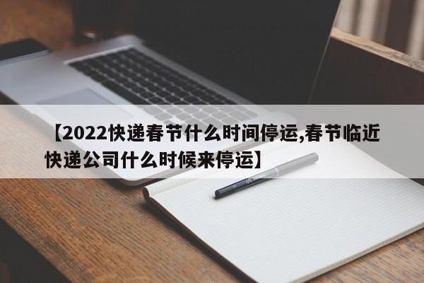 【2022快递春节什么时间停运,春节临近快递公司什么时候来停运】