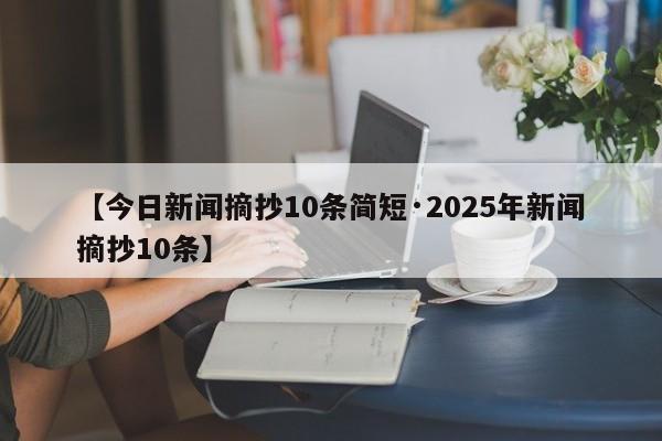 【今日新闻摘抄10条简短·2025年新闻摘抄10条】