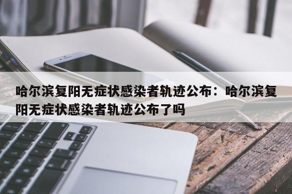 哈尔滨复阳无症状感染者轨迹公布：哈尔滨复阳无症状感染者轨迹公布了吗