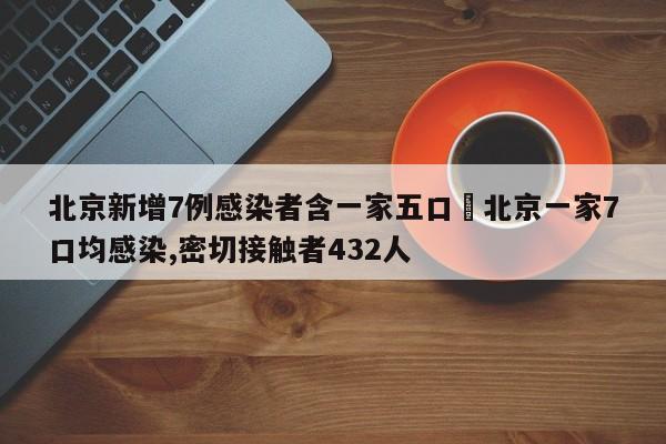 北京新增7例感染者含一家五口›北京一家7口均感染,密切接触者432人