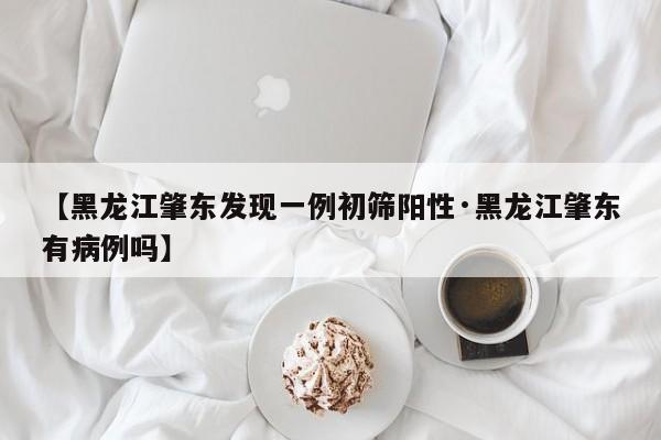 【黑龙江肇东发现一例初筛阳性·黑龙江肇东有病例吗】