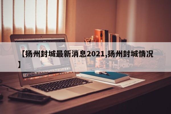 【扬州封城最新消息2021,扬州封城情况】