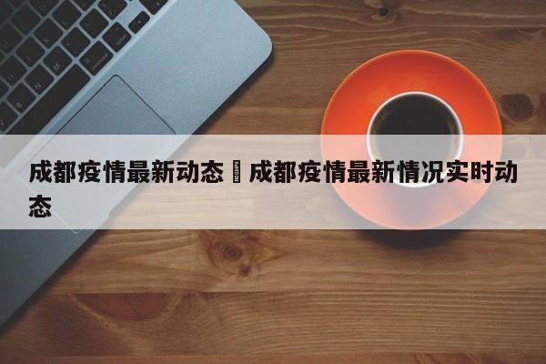 成都疫情最新动态›成都疫情最新情况实时动态