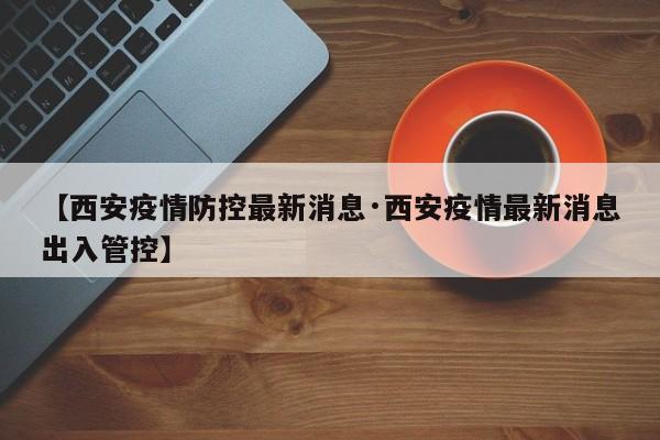 【西安疫情防控最新消息·西安疫情最新消息出入管控】