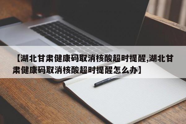 【湖北甘肃健康码取消核酸超时提醒,湖北甘肃健康码取消核酸超时提醒怎么办】