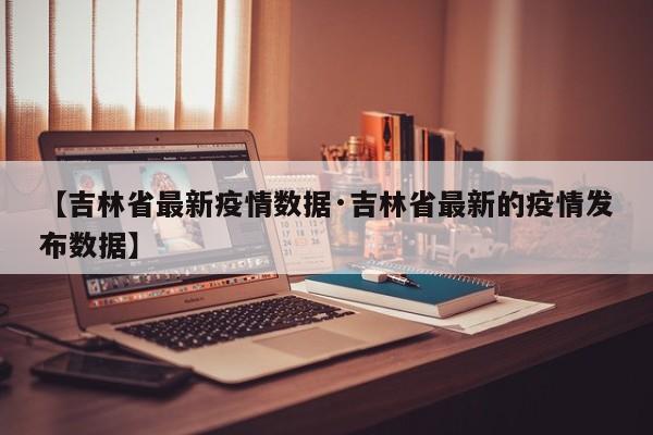 【吉林省最新疫情数据·吉林省最新的疫情发布数据】