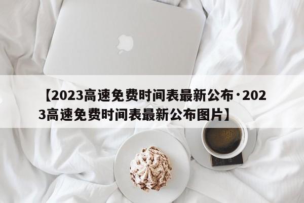 【2023高速免费时间表最新公布·2023高速免费时间表最新公布图片】