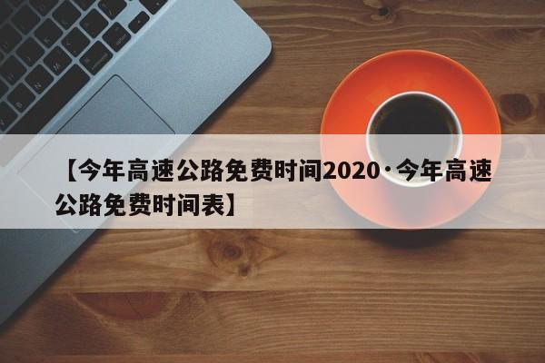 【今年高速公路免费时间2020·今年高速公路免费时间表】