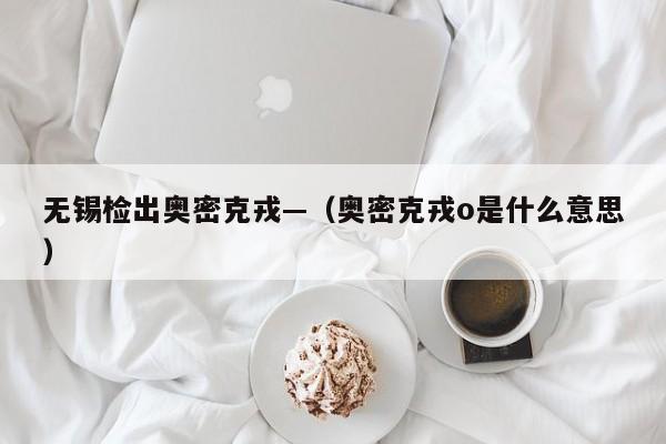 无锡检出奥密克戎—(奥密克戎o是什么意思)