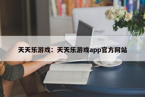 天天乐游戏:天天乐游戏app官方网站
