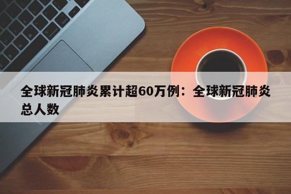 全球新冠肺炎累计超60万例:全球新冠肺炎总人数