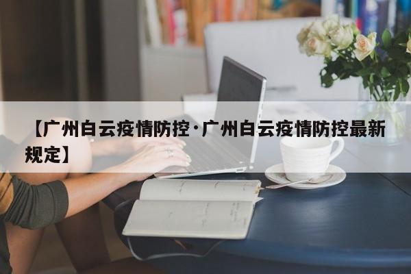 【广州白云疫情防控·广州白云疫情防控最新规定】