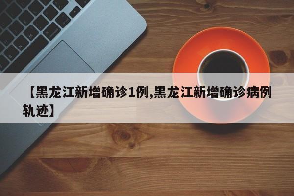 【黑龙江新增确诊1例,黑龙江新增确诊病例轨迹】