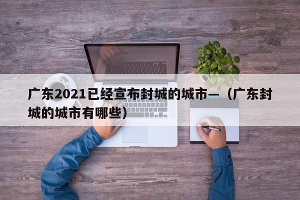 广东2021已经宣布封城的城市—(广东封城的城市有哪些)