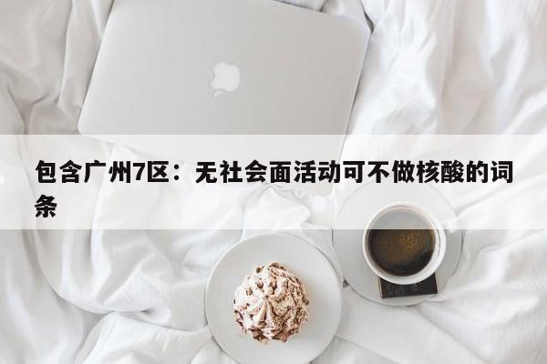 包含广州7区：无社会面活动可不做核酸的词条