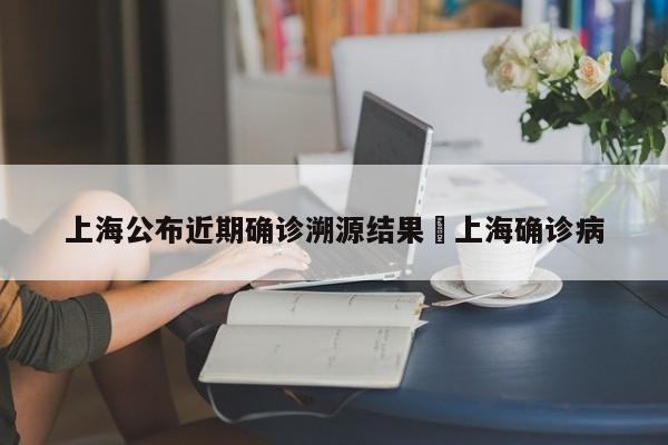 上海公布近期确诊溯源结果›上海确诊病