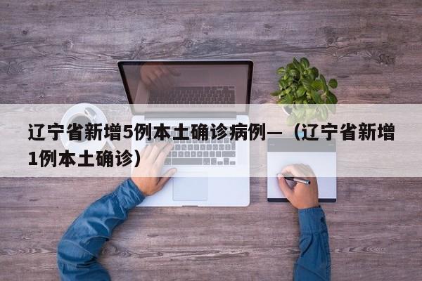 辽宁省新增5例本土确诊病例—(辽宁省新增1例本土确诊)