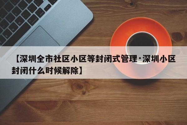 【深圳全市社区小区等封闭式管理·深圳小区封闭什么时候解除】