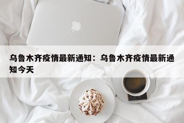 乌鲁木齐疫情最新通知:乌鲁木齐疫情最新通知今天