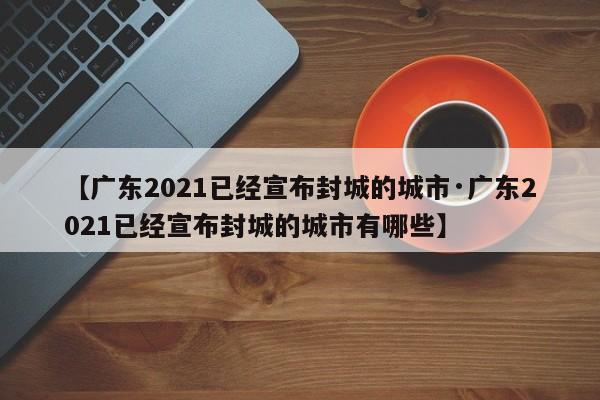 【广东2021已经宣布封城的城市·广东2021已经宣布封城的城市有哪些】