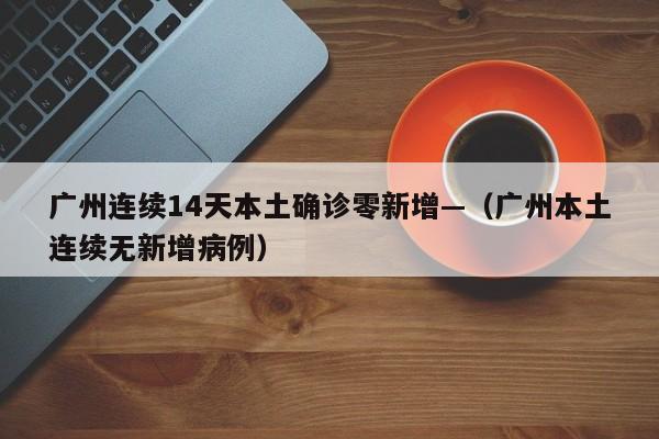 广州连续14天本土确诊零新增—(广州本土连续无新增病例)