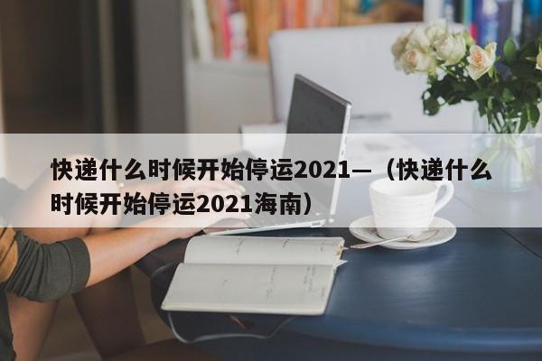 快递什么时候开始停运2021—（快递什么时候开始停运2021海南）