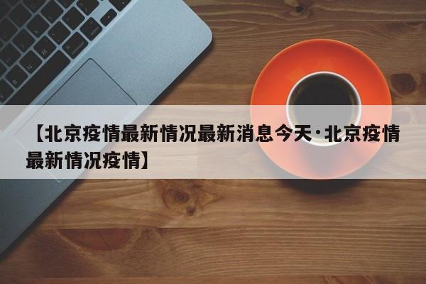 【北京疫情最新情况最新消息今天·北京疫情最新情况疫情】