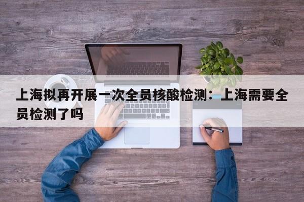 上海拟再开展一次全员核酸检测:上海需要全员检测了吗