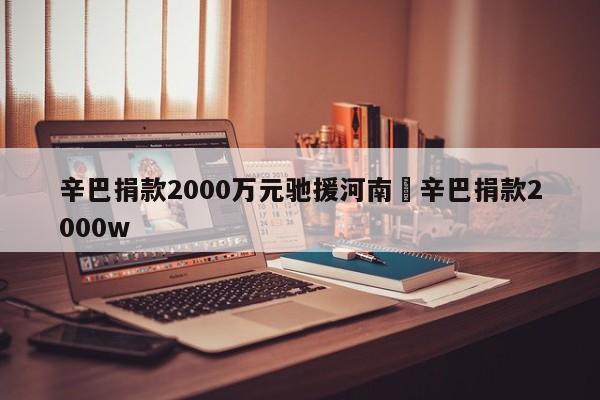 辛巴捐款2000万元驰援河南›辛巴捐款2000w