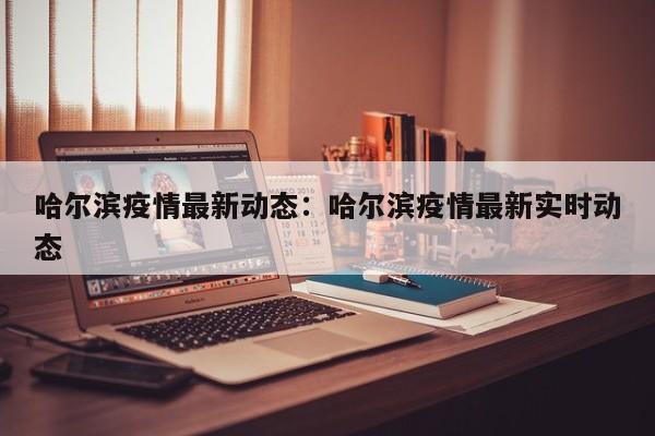哈尔滨疫情最新动态:哈尔滨疫情最新实时动态