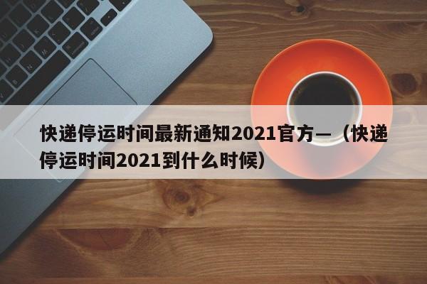 快递停运时间最新通知2021官方—(快递停运时间2021到什么时候)