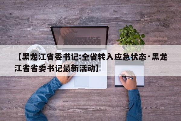 【黑龙江省委书记:全省转入应急状态·黑龙江省省委书记最新活动】