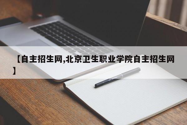 【自主招生网,北京卫生职业学院自主招生网】