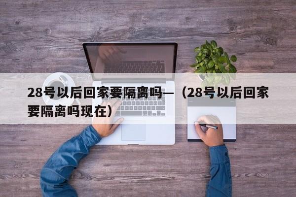 28号以后回家要隔离吗—(28号以后回家要隔离吗现在)