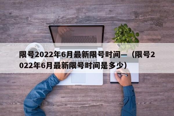 限号2022年6月最新限号时间—(限号2022年6月最新限号时间是多少)
