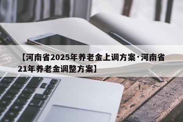 【河南省2025年养老金上调方案·河南省21年养老金调整方案】