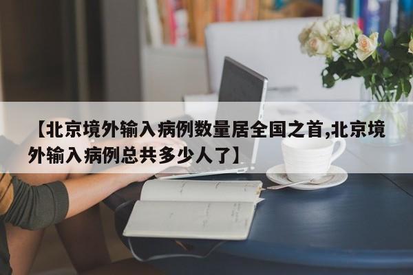【北京境外输入病例数量居全国之首,北京境外输入病例总共多少人了】