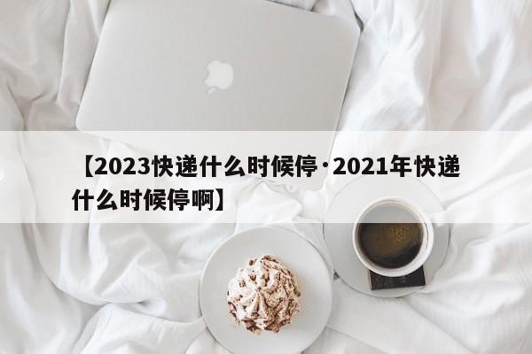【2023快递什么时候停·2021年快递什么时候停啊】